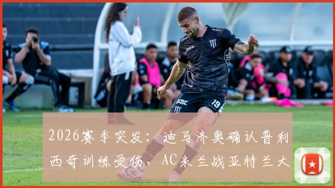 2026赛季突发：迪马济奥确认普利西奇训练受伤，AC米兰战亚特兰大锋线受损，复出时间与分析