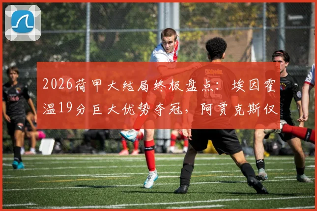 2026荷甲大结局终极盘点:埃因霍温19分巨大优势夺冠,阿贾克斯仅获第五名,附赛季积分榜与欧战席位分析