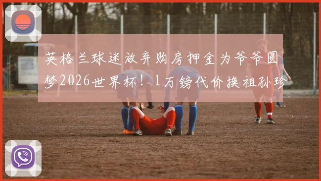 英格兰球迷放弃购房押金为爷爷圆梦2026世界杯!1万镑代价换祖孙珍贵回忆值吗?