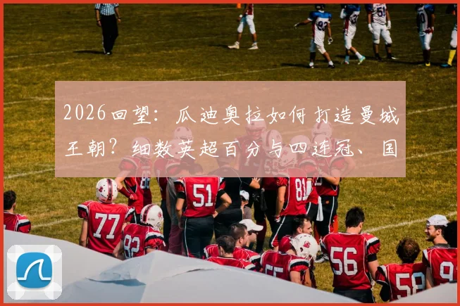 2026回望：瓜迪奥拉如何打造曼城王朝？细数英超百分与四连冠、国内三冠王背后的统治力