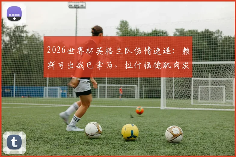 2026世界杯英格兰队伤情速递：赖斯可出战巴拿马，拉什福德肌肉发紧引担忧，索斯盖特面临用人调整
