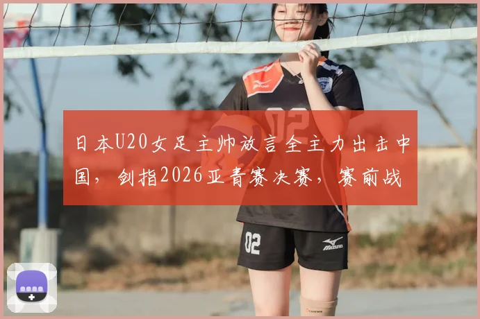 日本U20女足主帅放言全主力出击中国，剑指2026亚青赛决赛，赛前战术目标曝光