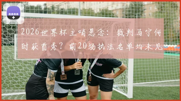 2026世界杯主哨悬念：裁判马宁何时获首秀？前20场执法名单均未见其名