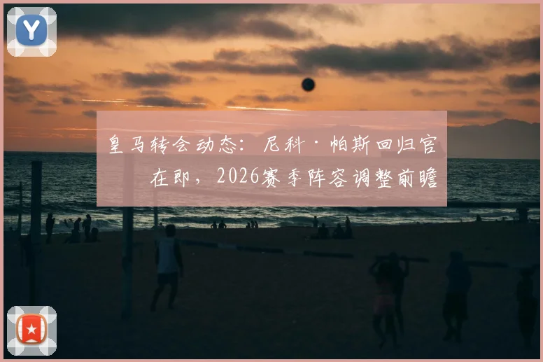 皇马转会动态:尼科·帕斯回归官宣在即,2026赛季阵容调整前瞻