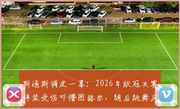 斯通斯调皮一幕：2026年欧冠决赛佯装受伤吓懵图赫尔，随后跳舞庆祝引热议