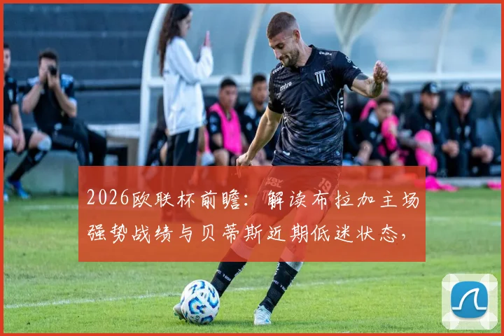 2026欧联杯前瞻：解读布拉加主场强势战绩与贝蒂斯近期低迷状态，胜负预测与关键数据对比
