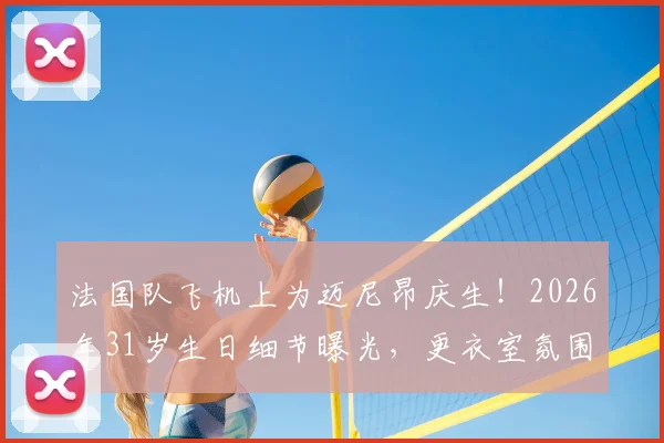 法国队飞机上为迈尼昂庆生！2026年31岁生日细节曝光，更衣室氛围引热议