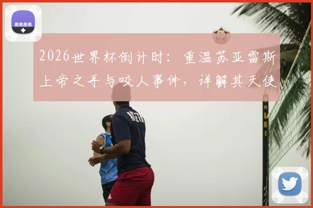 2026世界杯倒计时：重温苏亚雷斯上帝之手与咬人事件，详解其天使与魔鬼并存的争议生涯