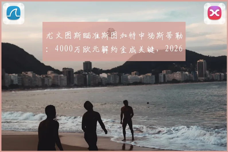 尤文图斯瞄准斯图加特中场斯蒂勒:4000万欧元解约金成关键,2026夏季转会窗焦点分析