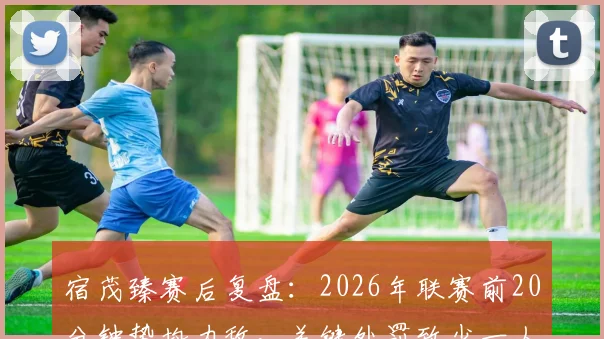 宿茂臻赛后复盘：2026年联赛前20分钟势均力敌，关键处罚致少一人作战，最终战局如何被改写