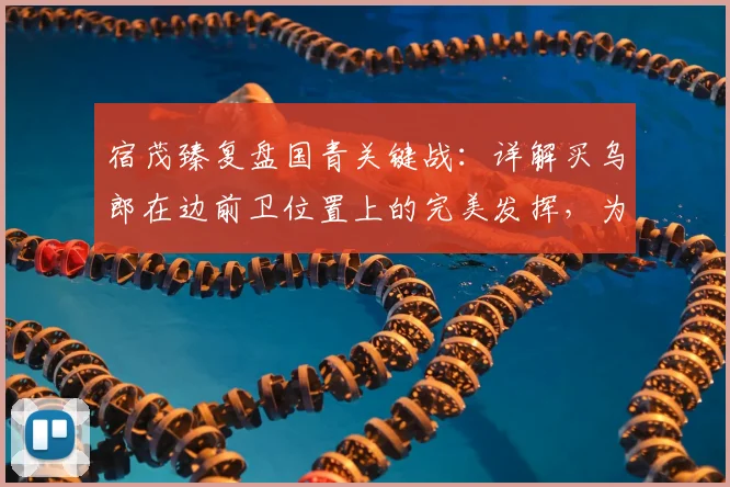 宿茂臻复盘国青关键战：详解买乌郎在边前卫位置上的完美发挥，为何仍输球？机会浪费成主因