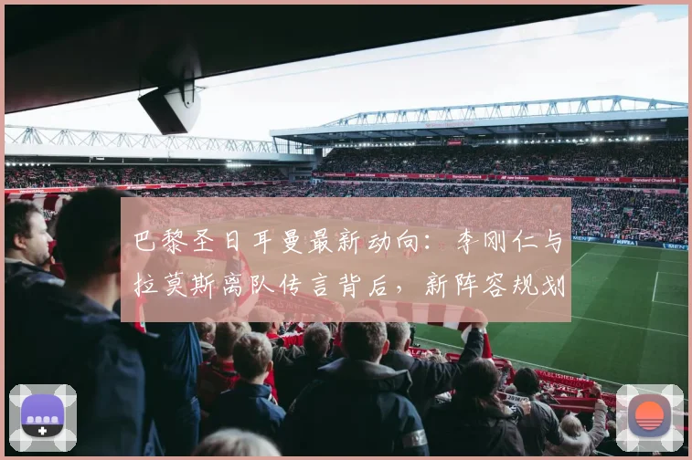 巴黎圣日耳曼最新动向：李刚仁与拉莫斯离队传言背后，新阵容规划与报价分析