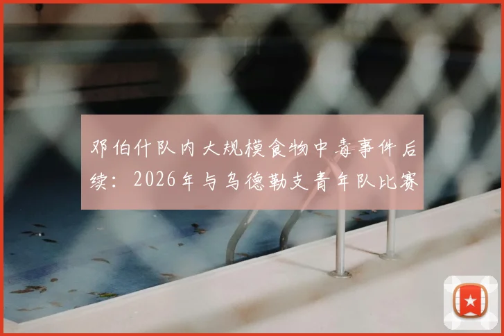 邓伯什队内大规模食物中毒事件后续：2026年与乌德勒支青年队比赛确定推迟，官方发布公告
