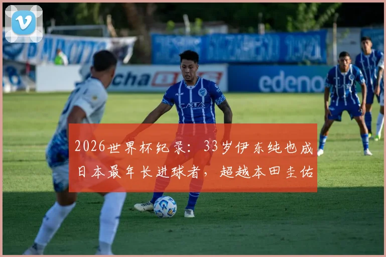 2026世界杯纪录：33岁伊东纯也成日本最年长进球者，超越本田圭佑，解析其大器晚成之路与球队前景