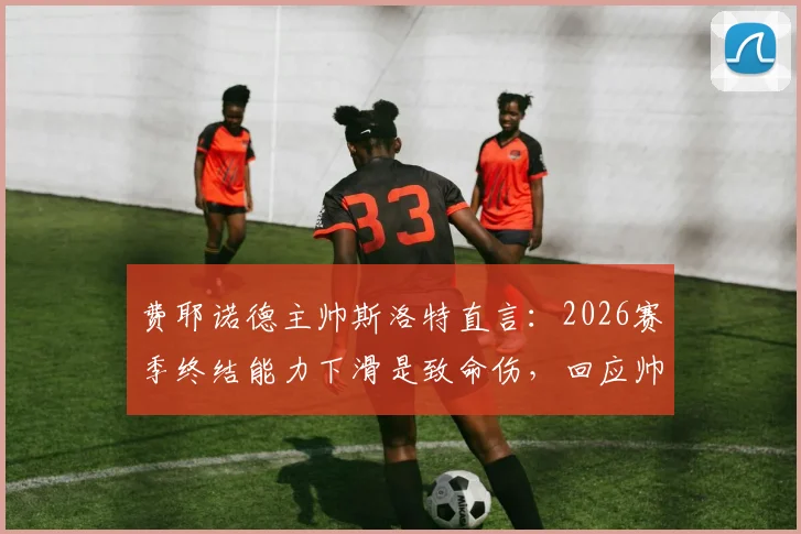 费耶诺德主帅斯洛特直言：2026赛季终结能力下滑是致命伤，回应帅位传闻称目前不是重点，球队进攻效率下降原因深度剖析