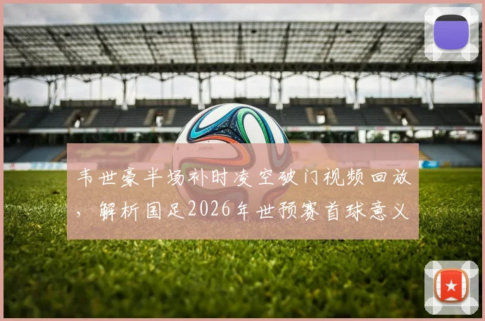 韦世豪半场补时凌空破门视频回放，解析国足2026年世预赛首球意义与进球时间详情