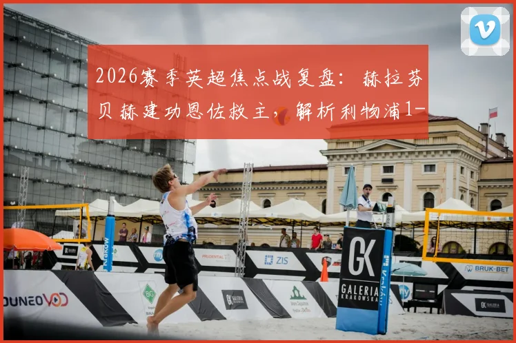 2026赛季英超焦点战复盘：赫拉芬贝赫建功恩佐救主，解析利物浦1-1切尔西的战术博弈与球员表现