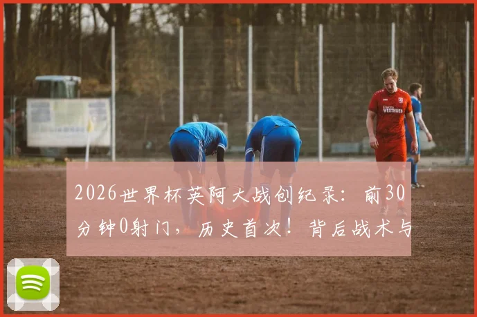 2026世界杯英阿大战创纪录：前30分钟0射门，历史首次！背后战术与原因深度剖析