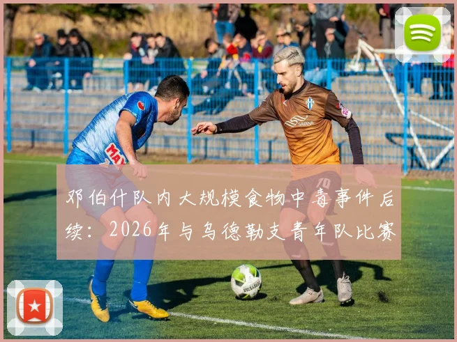 邓伯什队内大规模食物中毒事件后续：2026年与乌德勒支青年队比赛确定推迟，官方发布公告