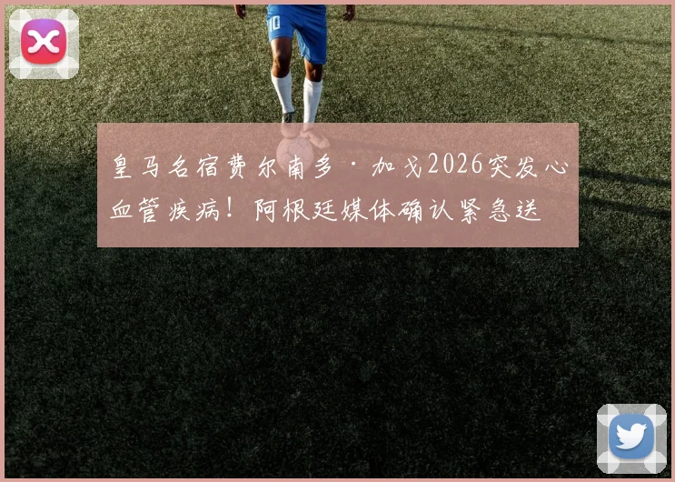 皇马名宿费尔南多·加戈2026突发心血管疾病！阿根廷媒体确认紧急送医并手术，最新情况追踪
