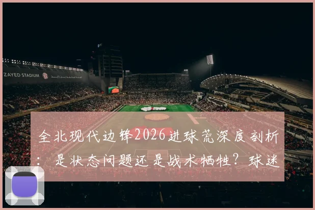 全北现代边锋2026进球荒深度剖析：是状态问题还是战术牺牲？球迷热议，究竟该不该给更多时间