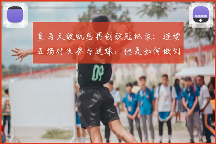 皇马天敌凯恩再创欧冠纪录：连续五场对决参与进球，他是如何做到的？