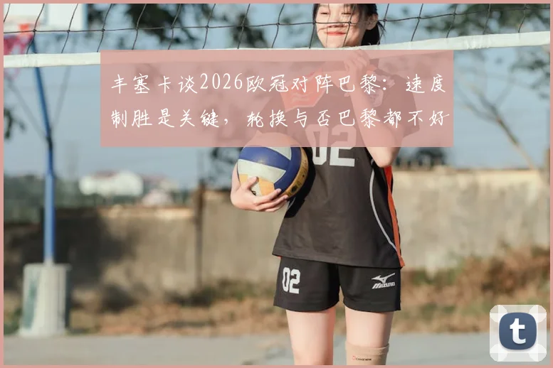 丰塞卡谈2026欧冠对阵巴黎：速度制胜是关键，轮换与否巴黎都不好踢