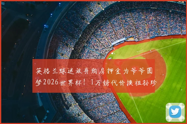英格兰球迷放弃购房押金为爷爷圆梦2026世界杯！1万镑代价换祖孙珍贵回忆值吗？
