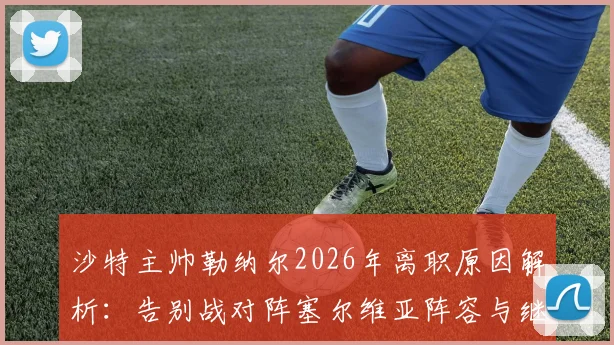 沙特主帅勒纳尔2026年离职原因解析：告别战对阵塞尔维亚阵容与继任者预测全指南