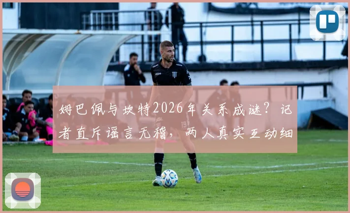 姆巴佩与坎特2026年关系成谜？记者直斥谣言无稽，两人真实互动细节曝光