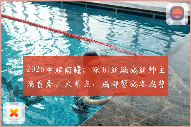 2026中超前瞻：深圳新鹏城新帅主场首秀三大看点，成都蓉城客战誓保积分榜领先优势