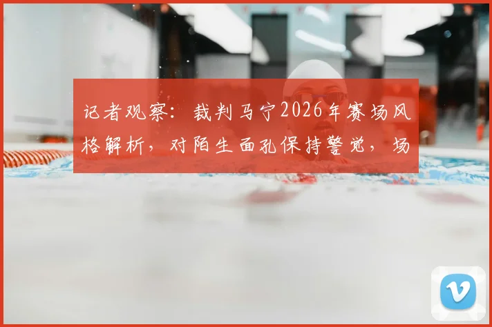 记者观察：裁判马宁2026年赛场风格解析，对陌生面孔保持警觉，场上执法注重礼貌细节