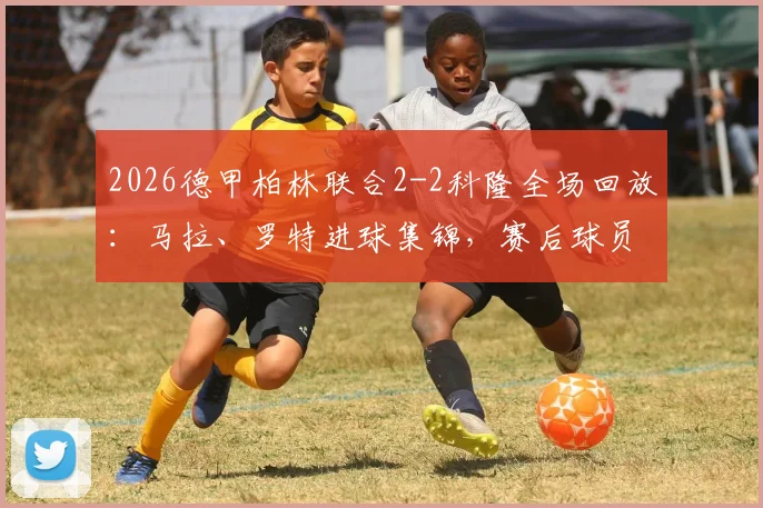 2026德甲柏林联合2-2科隆全场回放：马拉、罗特进球集锦，赛后球员评分与战术分析一览