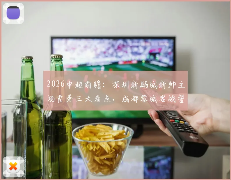 2026中超前瞻：深圳新鹏城新帅主场首秀三大看点，成都蓉城客战誓保积分榜领先优势