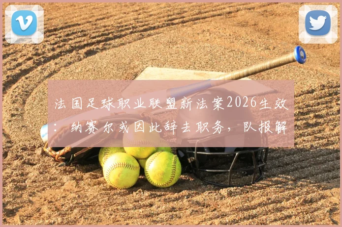 法国足球职业联盟新法案2026生效：纳赛尔或因此辞去职务，队报解读法案细则