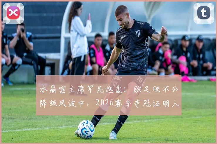 水晶宫主席罕见炮轰：欧足联不公降级风波中，2026赛季夺冠证明人才是最终赢家