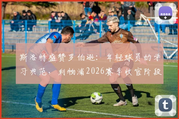 斯洛特盛赞罗伯逊：年轻球员的学习典范，利物浦2026赛季收官阶段全力冲刺最佳状态