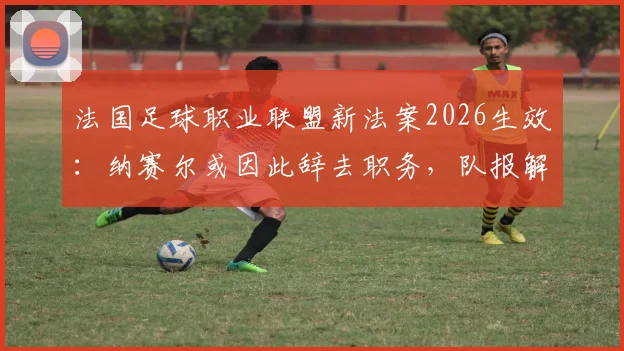 法国足球职业联盟新法案2026生效：纳赛尔或因此辞去职务，队报解读法案细则