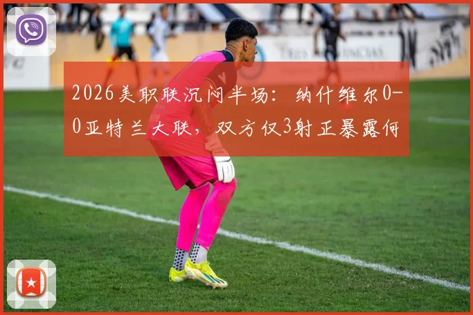 2026美职联沉闷半场：纳什维尔0-0亚特兰大联，双方仅3射正暴露何种问题？战术解析与交锋历史回顾