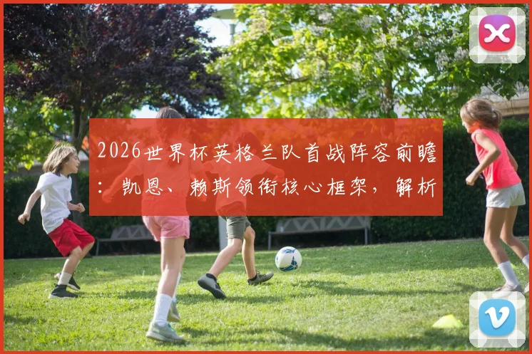 2026世界杯英格兰队首战阵容前瞻：凯恩、赖斯领衔核心框架，解析贝林厄姆替补席位与索斯盖特战术选择