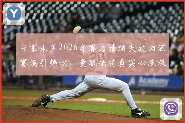 卡塞米罗2026年赛后情绪失控泪洒赛场引热议,曼联老将真实心境深度剖析,铁腰背后的辛酸与责任