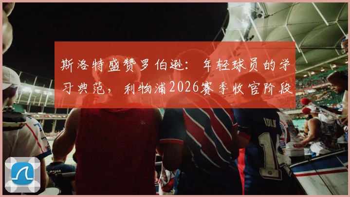 斯洛特盛赞罗伯逊：年轻球员的学习典范，利物浦2026赛季收官阶段全力冲刺最佳状态