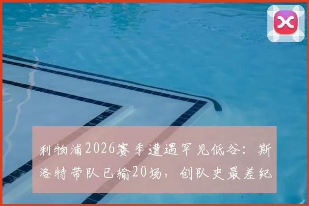 利物浦2026赛季遭遇罕见低谷:斯洛特带队已输20场,创队史最差纪录,未来路在何方?