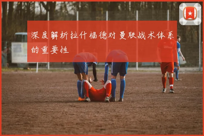 深度解析拉什福德对曼联战术体系的重要性