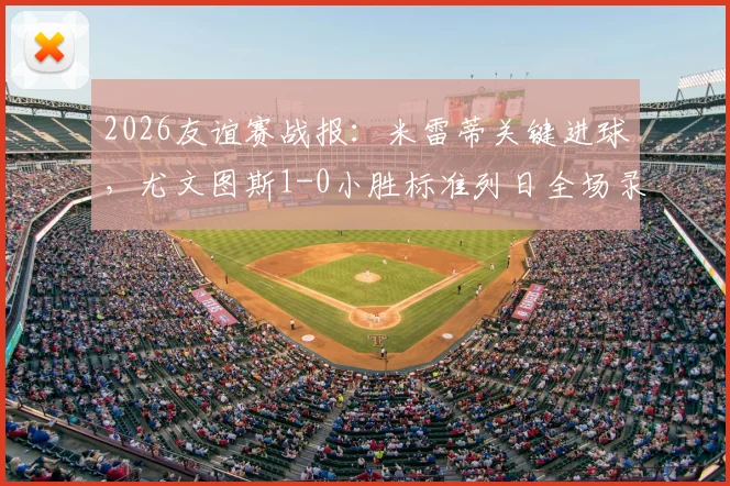 2026友谊赛战报:米雷蒂关键进球,尤文图斯1-0小胜标准列日全场录像回顾