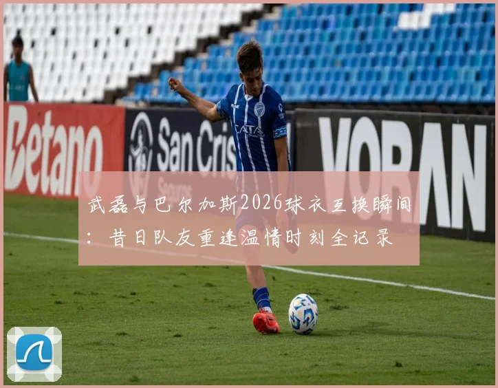 武磊与巴尔加斯2026球衣互换瞬间：昔日队友重逢温情时刻全记录