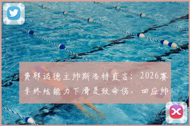费耶诺德主帅斯洛特直言：2026赛季终结能力下滑是致命伤，回应帅位传闻称目前不是重点，球队进攻效率下降原因深度剖析