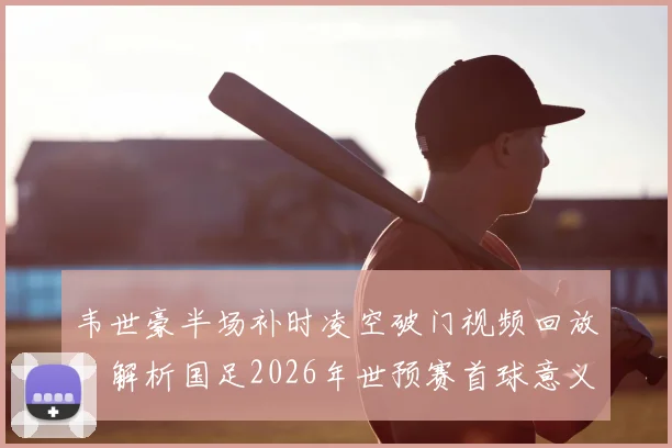 韦世豪半场补时凌空破门视频回放，解析国足2026年世预赛首球意义与进球时间详情