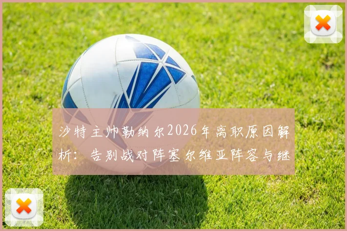 沙特主帅勒纳尔2026年离职原因解析：告别战对阵塞尔维亚阵容与继任者预测全指南