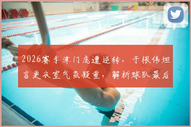2026赛季津门虎遭逆转,于根伟坦言更衣室气氛凝重,解析球队最后时刻崩盘原因